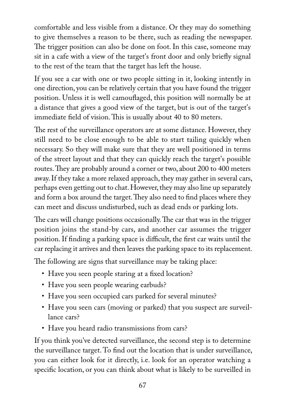 comfortable and less visible from a distance. Or they may do something 0 give themselves a reason to be there, such as reading the newspaper. “The trigger position can also be done on foot. In this case, someonc may sitin a cafe with a view of the target’s front door and only bricfly signal 10 the rest of the team that the target has left the house.  If you see a car with one or two people sitting in it, looking intently in one dicction, you can be relatively certain that you have found the trigger position. Unless it s well camouflaged, this position will normally be at a distance that gives a good view of the target, but is out of the target’s immediate field of vision. This is usually about 40 to 80 meters.  The rest of the surveillance operators are at some distance, However,they still need to be close enough to be able to start tailing quickly when necessary: So they will make sure that they are well positioned in terms of the strect layout and that they can quickly reach the target’s possible routes. They are probably around a comer or two, about 200 to 400 meters away.If they take a more relaxed approach, they may gather in several cars, perhaps even getting out to chat. However, they may also line up separately and form a box around the target. They also need to find places where they can meet and discuss undisturbed, such as dead ends or parking lots.  The cars will change positions occasionally. The car that was in the trigger position joins the stand-by cars, and another car assumes the trigger position. If finding a parking space is difficult,the firs car waits until the car replacing it arrives and then leaves the parking space to its eplacement, “The following are signs that surveillance may be taking place:  * Have you seen people staring at  fixed location?  * Have you seen people wearing earbuds?  * Have you scen occupied cars parked for several minutes?  * Have you scen cars (moving or parked) that you suspect are surveil-  lance cars?  * Have you heard radio transmissions from cars? If you think you’ve detected surveillance, the second step s to determine the surveillance target. To find out the location that is under surveillance, you can either look for it dircetly,i.c. look for an operator watching a specific location, or you can think about what s likely to be surveilled in  67 